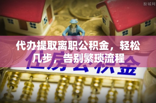 赤城代办提取离职公积金，轻松几步，告别繁琐流程