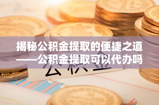 赤城揭秘公积金提取的便捷之道——公积金提取可以代办吗？
