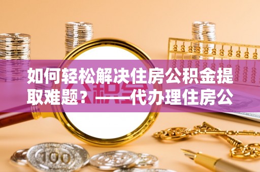 赤城如何轻松解决住房公积金提取难题？——代办理住房公积金提取服务解析