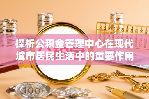 赤城探析公积金管理中心在现代城市居民生活中的重要作用