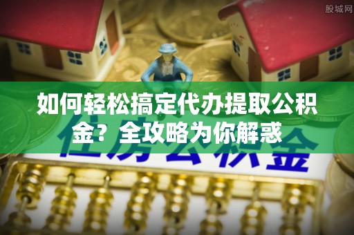 赤城如何轻松搞定代办提取公积金？全攻略为你解惑