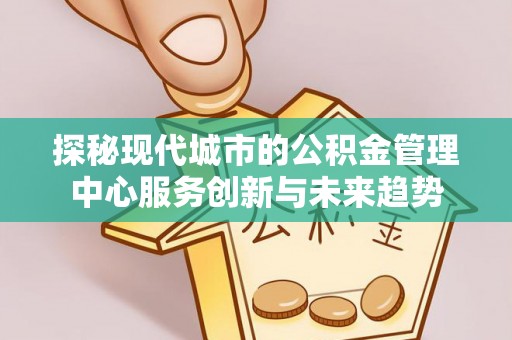 赤城探秘现代城市的公积金管理中心服务创新与未来趋势